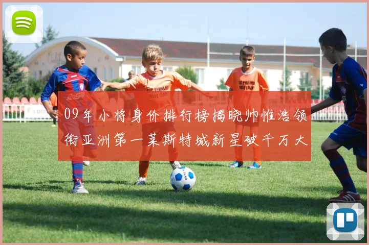 09年小将身价排行榜揭晓帅惟浩领衔亚洲第一莱斯特城新星破千万大关