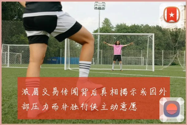 浓眉交易传闻背后真相揭示或因外部压力而非独行侠主动意愿