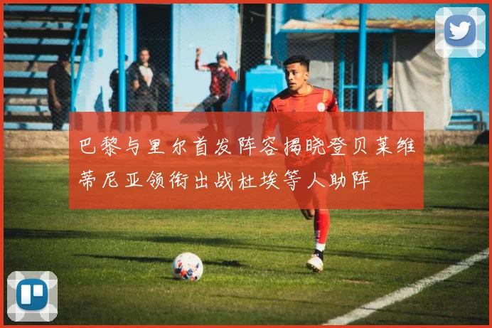 巴黎与里尔首发阵容揭晓登贝莱维蒂尼亚领衔出战杜埃等人助阵