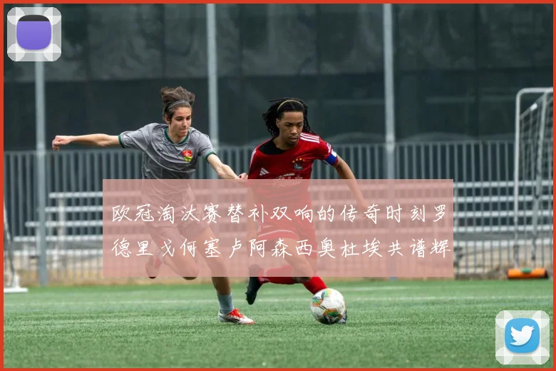 欧冠淘汰赛替补双响的传奇时刻罗德里戈何塞卢阿森西奥杜埃共谱辉煌