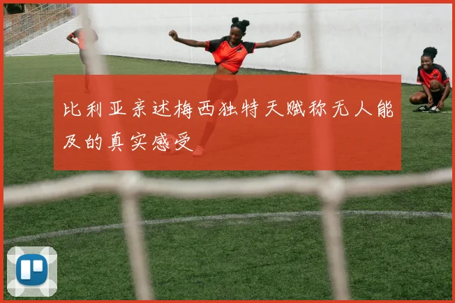 比利亚亲述梅西独特天赋称无人能及的真实感受