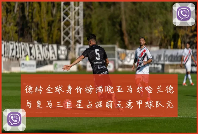 德转全球身价榜揭晓亚马尔哈兰德与皇马三巨星占据前五意甲球队无缘前二十