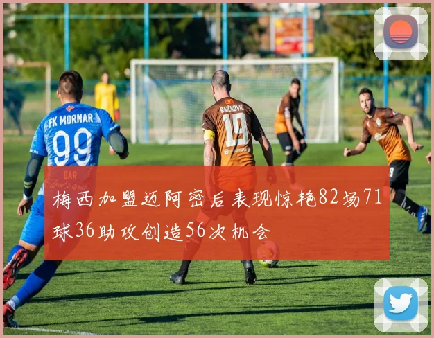 梅西加盟迈阿密后表现惊艳82场71球36助攻创造56次机会