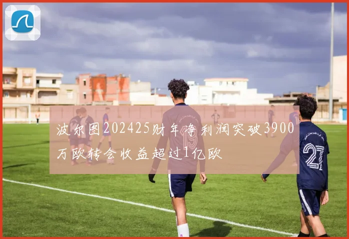 波尔图202425财年净利润突破3900万欧转会收益超过1亿欧