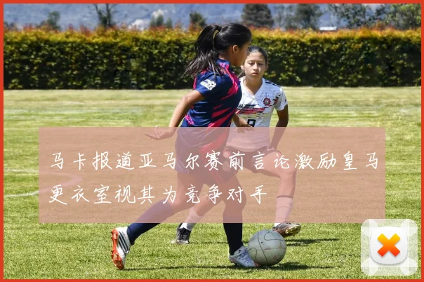 马卡报道亚马尔赛前言论激励皇马更衣室视其为竞争对手