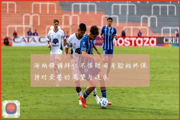 海纳强调拜仁不惧时间考验始终保持对荣誉的渴望与追求