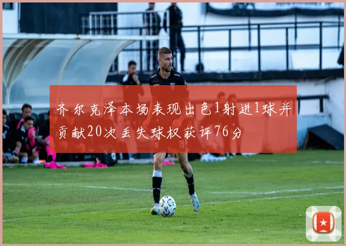 齐尔克泽本场表现出色1射进1球并贡献20次丢失球权获评76分