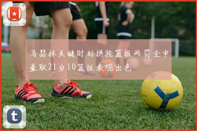 马瑟林关键时刻拼抢篮板两罚全中豪取21分10篮板表现出色
