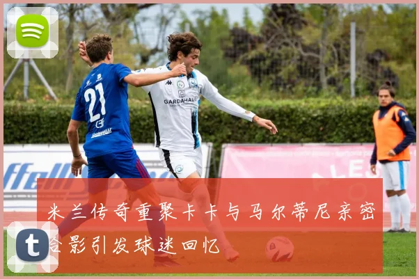 米兰传奇重聚卡卡与马尔蒂尼亲密合影引发球迷回忆