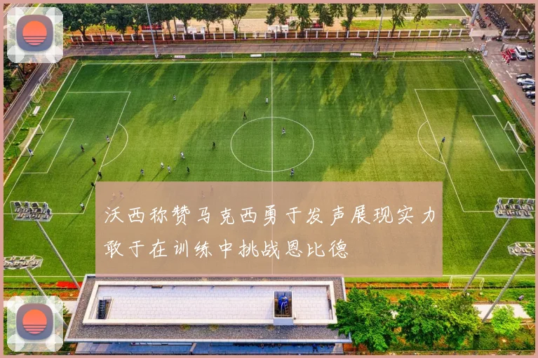 沃西称赞马克西勇于发声展现实力敢于在训练中挑战恩比德