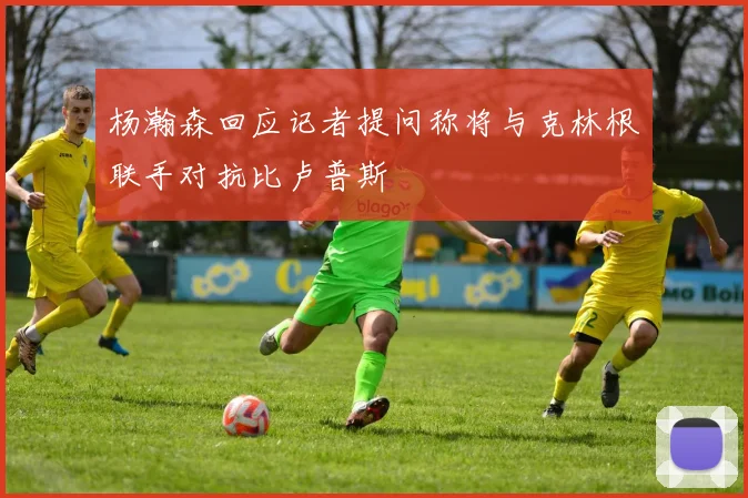 杨瀚森回应记者提问称将与克林根联手对抗比卢普斯