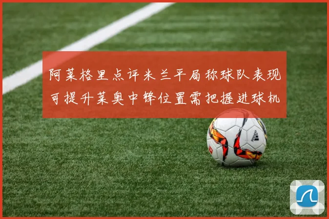 阿莱格里点评米兰平局称球队表现可提升莱奥中锋位置需把握进球机会