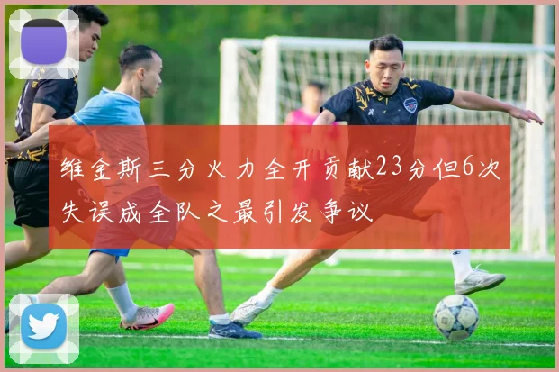 维金斯三分火力全开贡献23分但6次失误成全队之最引发争议