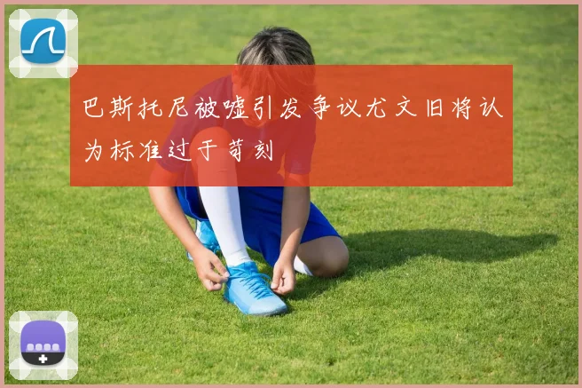 巴斯托尼被嘘引发争议尤文旧将认为标准过于苛刻